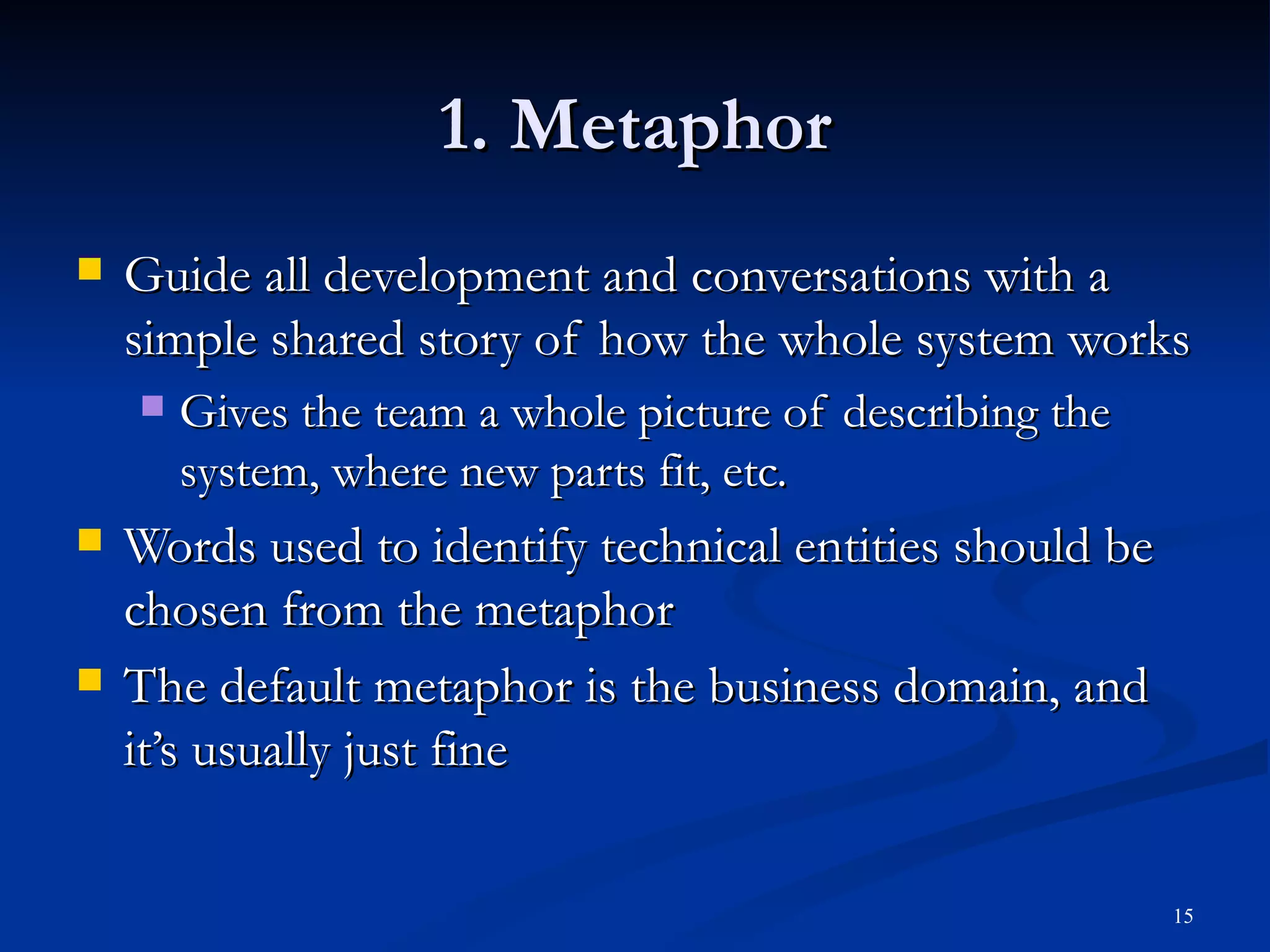 1. Metaphor Guide all development and conversations with a simple shared story of how the whole system works  Gives the team a whole picture of describing the system, where new parts fit, etc. Words used to identify technical entities should be chosen from the metaphor The default metaphor is the business domain, and it’s usually just fine 