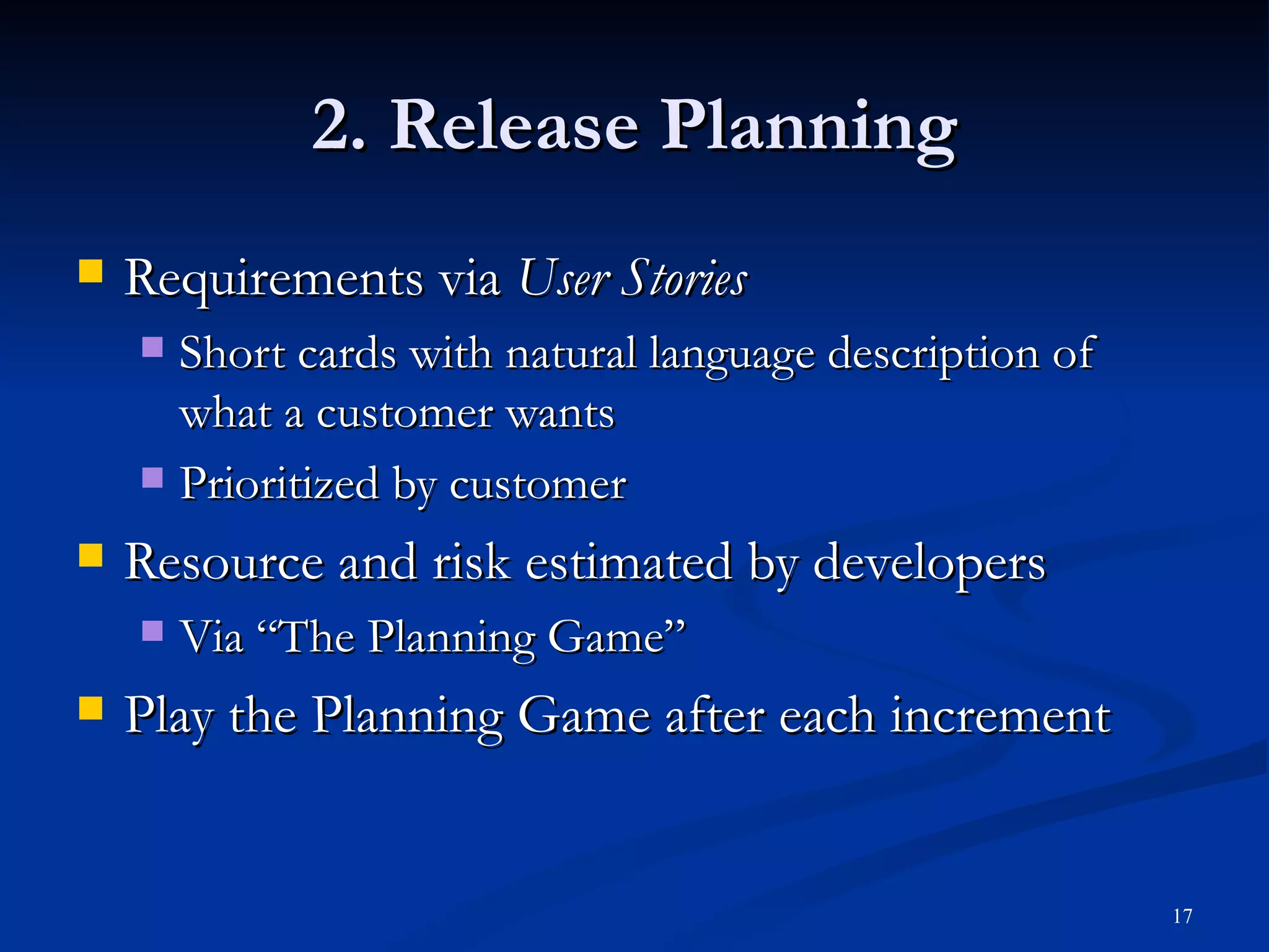 2. Release Planning Requirements via  User Stories Short cards with natural language description of what a customer wants Prioritized by customer Resource and risk estimated by developers Via “The Planning Game” Play the Planning Game after each increment 