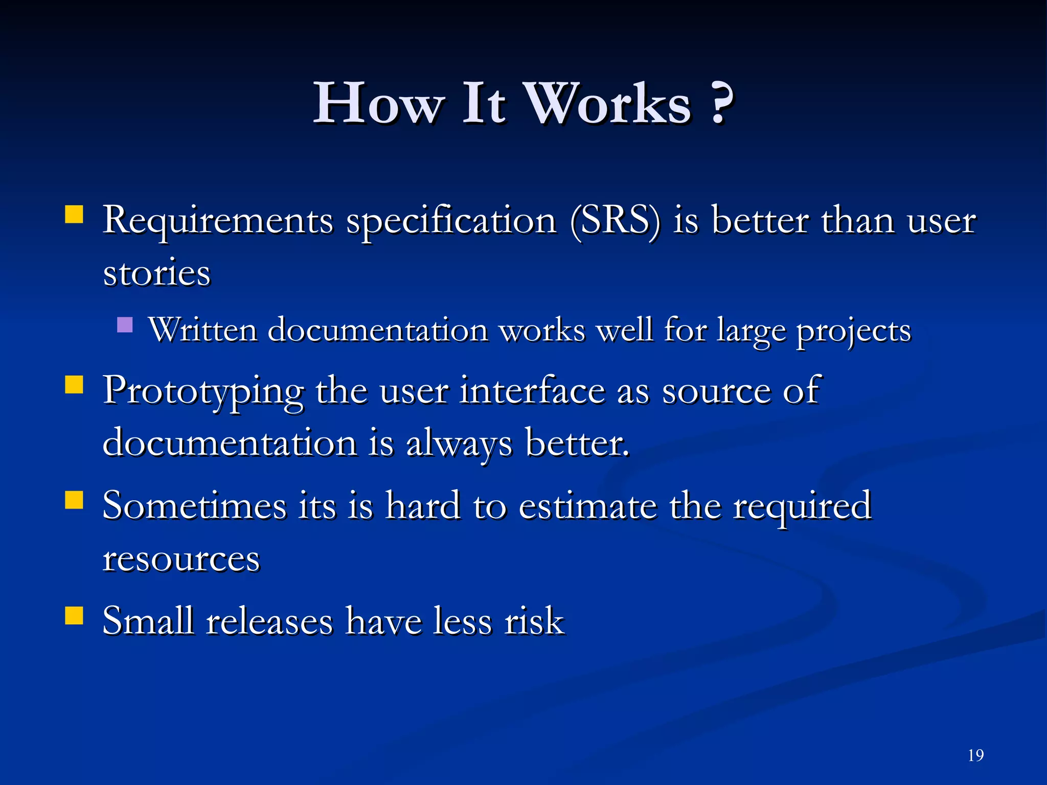 How It Works ? Requirements specification (SRS) is better than user stories Written documentation works well for large projects Prototyping the user interface as source of documentation is always better. Sometimes its is hard to estimate the required resources Small releases have less risk 