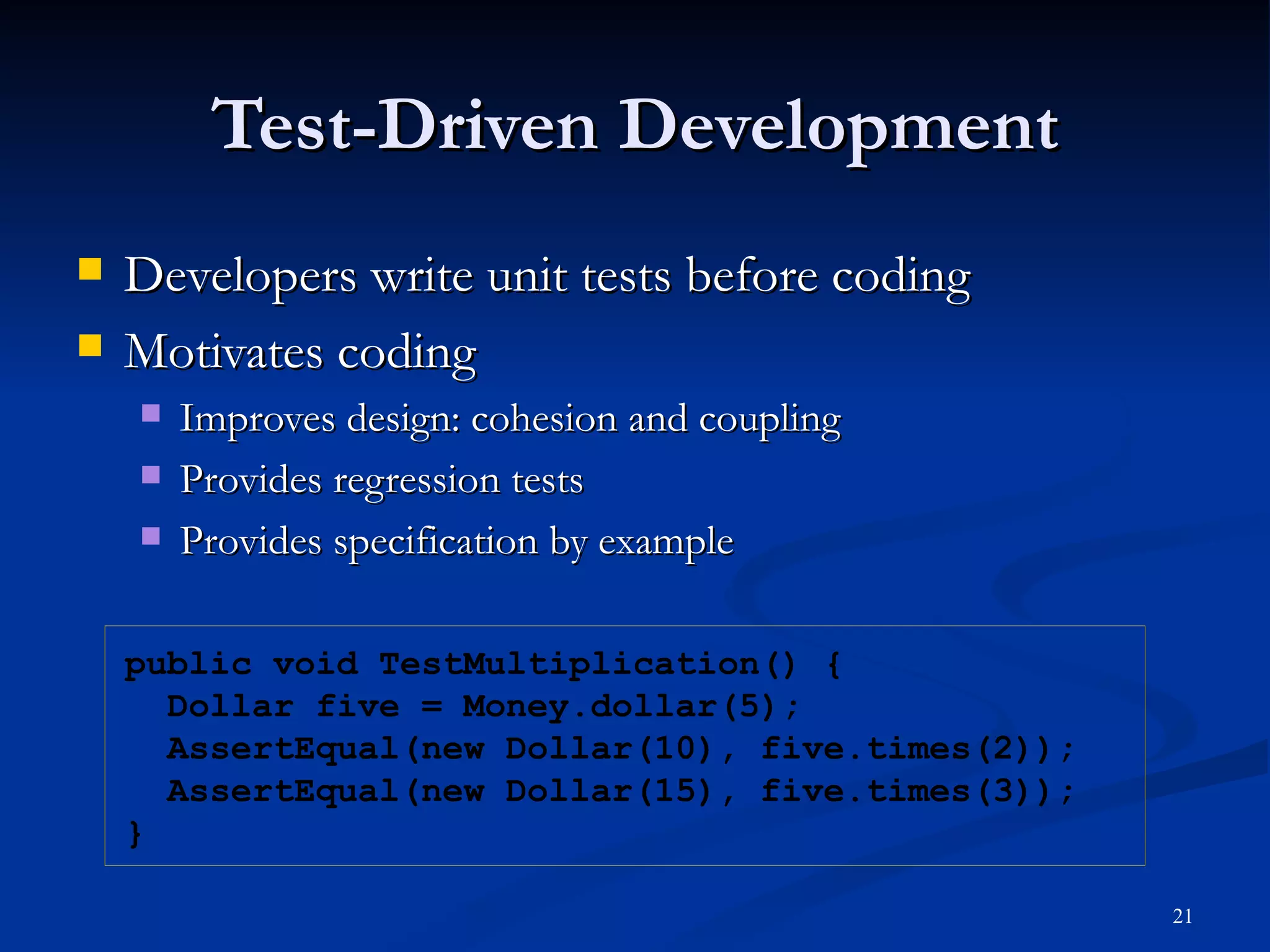 Test-Driven Development Developers write unit tests before coding Motivates coding Improves design: cohesion and coupling  Provides regression tests Provides specification by example public void TestMultiplication() { Dollar five = Money.dollar(5); AssertEqual(new Dollar(10), five.times(2)); AssertEqual(new Dollar(15), five.times(3)); } 