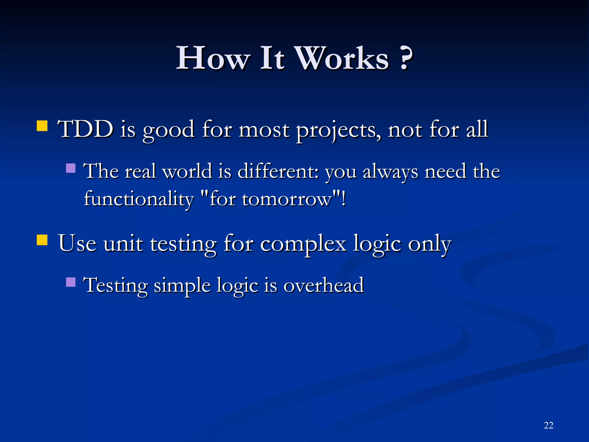 How It Works ? TDD is good for most projects, not for all The real world is different: you always need the functionality &quot;for tomorrow&quot;! Use unit testing for complex logic only Testing simple logic is overhead 
