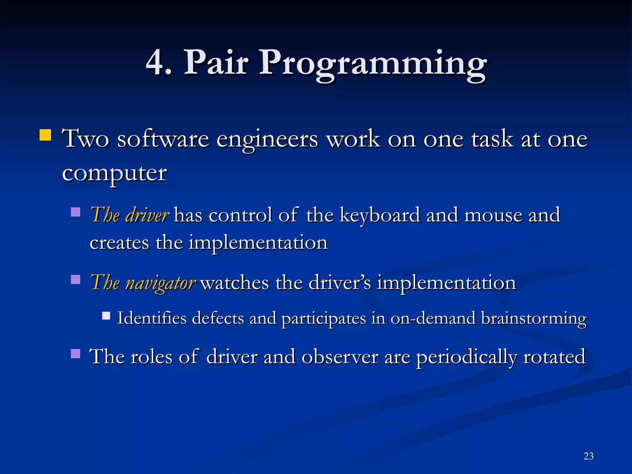 4. Pair Programming Two software engineers work on one task at one computer The driver  has control of the keyboard and mouse and creates the implementation The navigator   watches the driver’s implementation Identifies defects and participates in on-demand brainstorming The roles of driver and observer are periodically rotated 