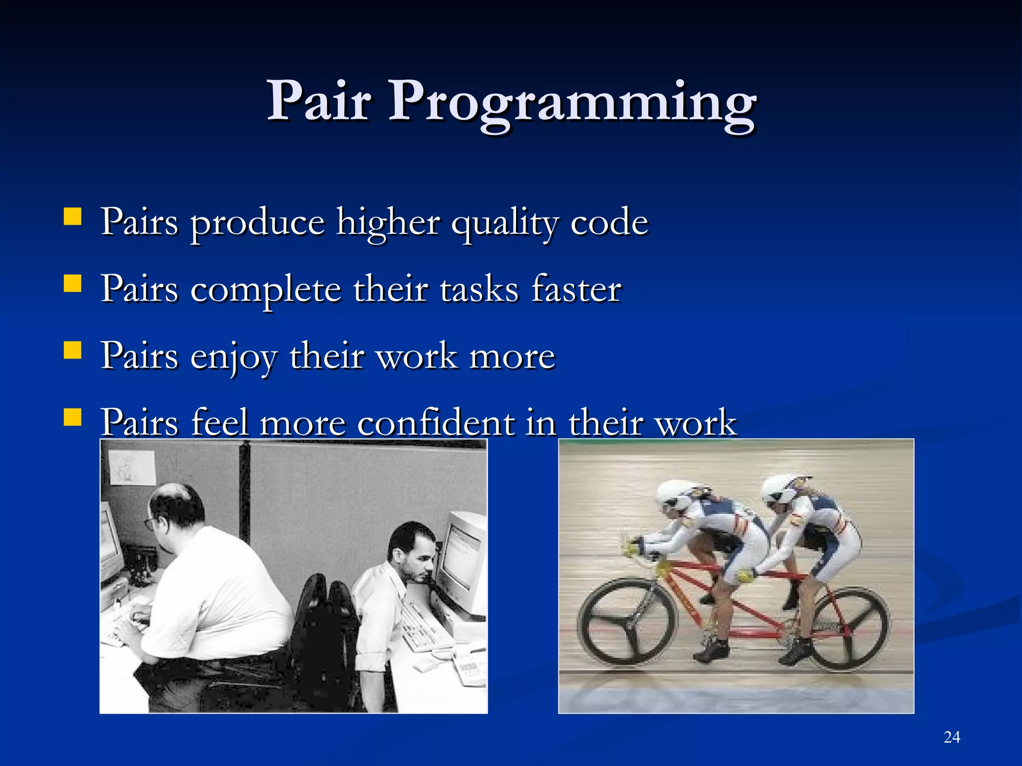 Pair Programming Pairs produce higher quality code Pairs complete their tasks faster Pairs enjoy their work more Pairs feel more confident in their work 