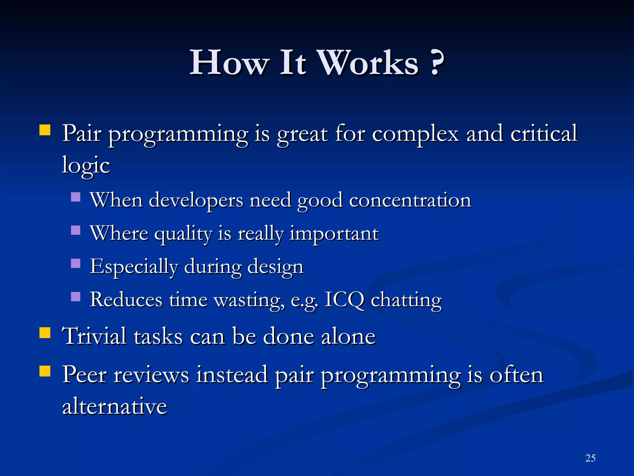 How It Works ? Pair programming is great for complex and critical logic When developers need good concentration Where quality is really important Especially during design Reduces time wasting, e.g. ICQ chatting Trivial tasks can be done alone Peer reviews instead pair programming is often alternative 