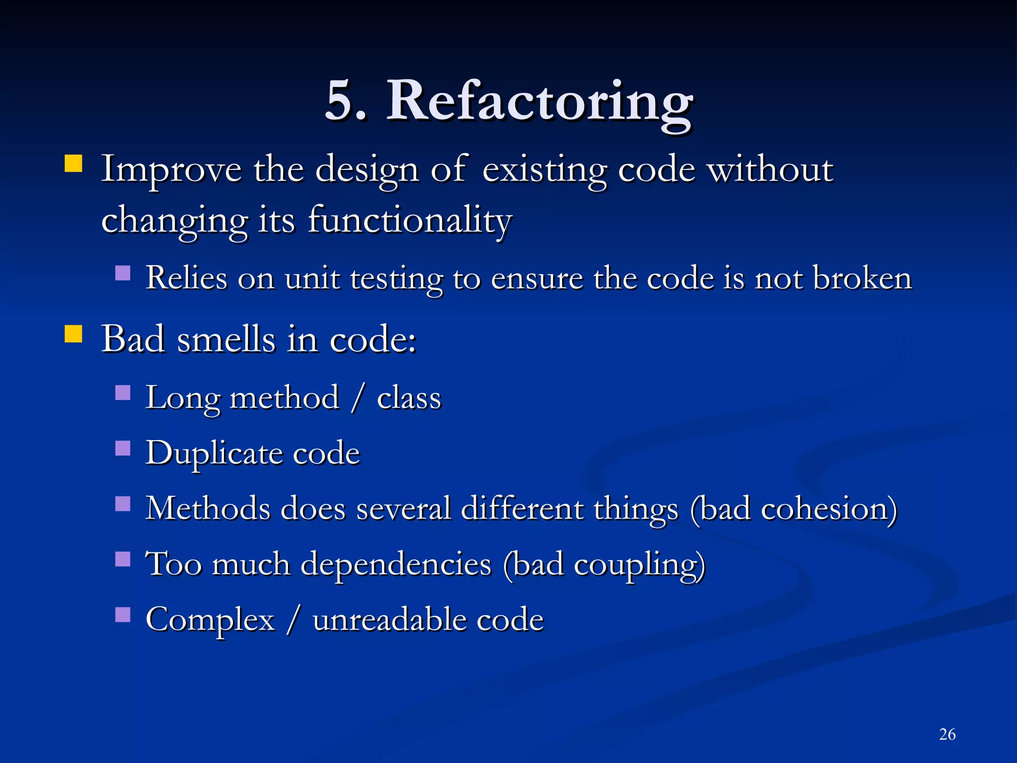 5. Refactoring Improve the design of existing code without changing its functionality Relies on unit testing to ensure the code is not broken Bad smells in code: Long method / class Duplicate code Methods does several different things (bad cohesion) Too much dependencies (bad coupling) Complex / unreadable code 
