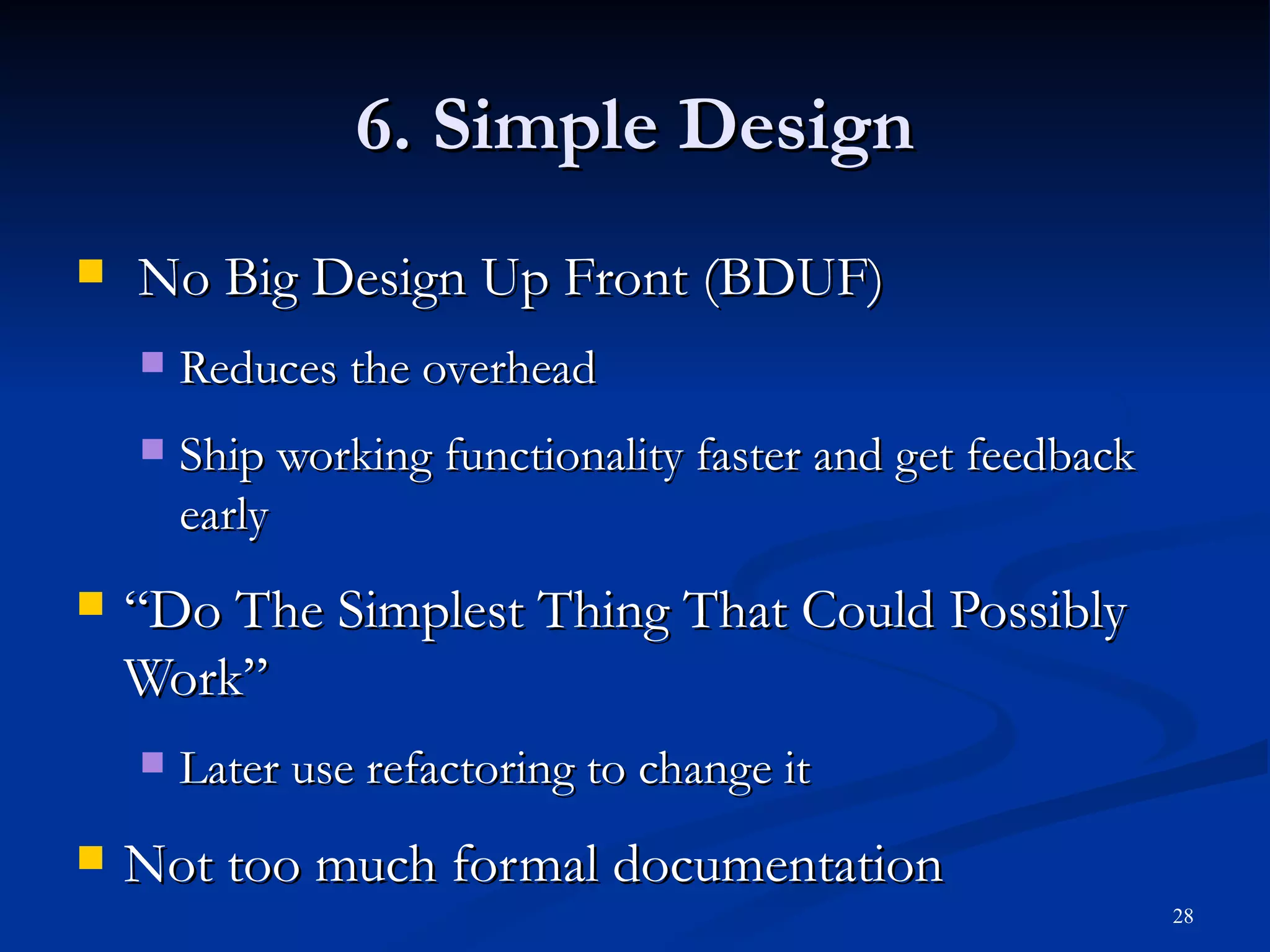 6. Simple Design No Big Design Up Front (BDUF) Reduces the overhead Ship working functionality faster and get feedback early “ Do The Simplest Thing That Could Possibly Work” Later use refactoring to change it Not too much formal documentation 