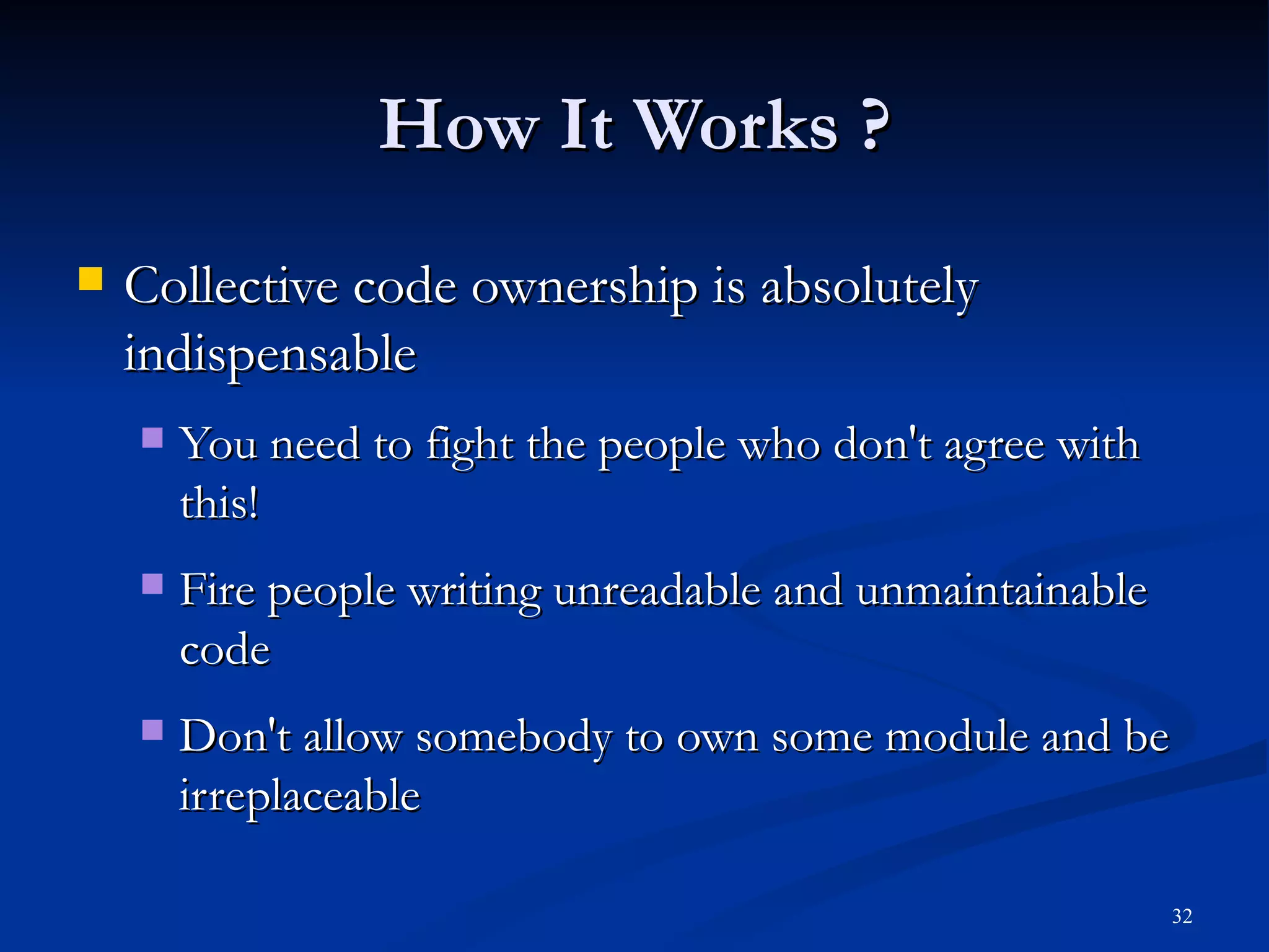 How It Works ? Collective code ownership is absolutely indispensable You need to fight the people who don't agree with this! Fire people writing unreadable and unmaintainable code Don't allow somebody to own some module and be irreplaceable 