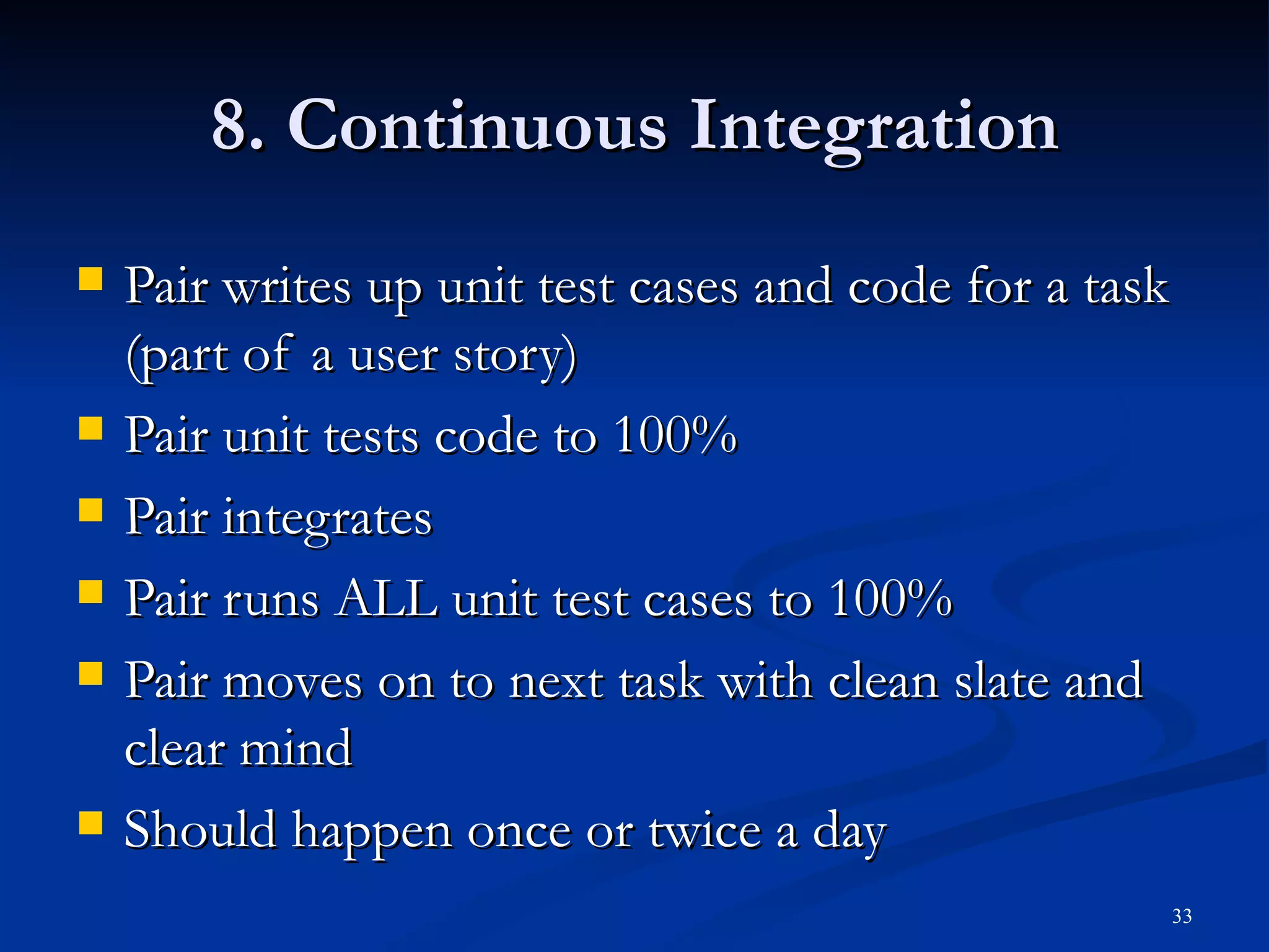 8. Continuous Integration Pair writes up unit test cases and code for a task (part of a user story) Pair unit tests code to 100% Pair integrates Pair runs ALL unit test cases to 100% Pair moves on to next task with clean slate and clear mind Should happen once or twice a day 