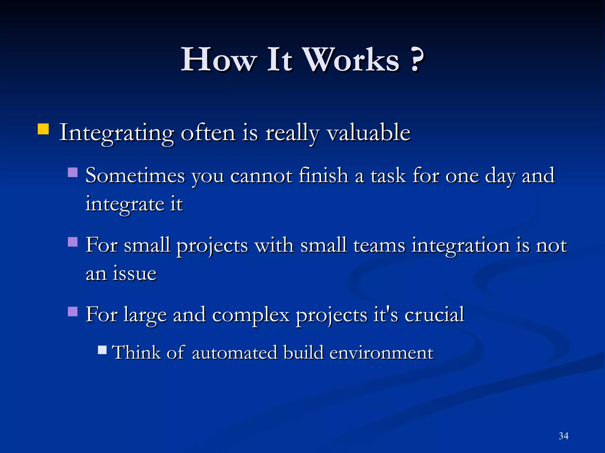 How It Works ? Integrating often is really valuable Sometimes you cannot finish a task for one day and integrate it For small projects with small teams integration is not an issue For large and complex projects it's crucial Think of automated build environment 