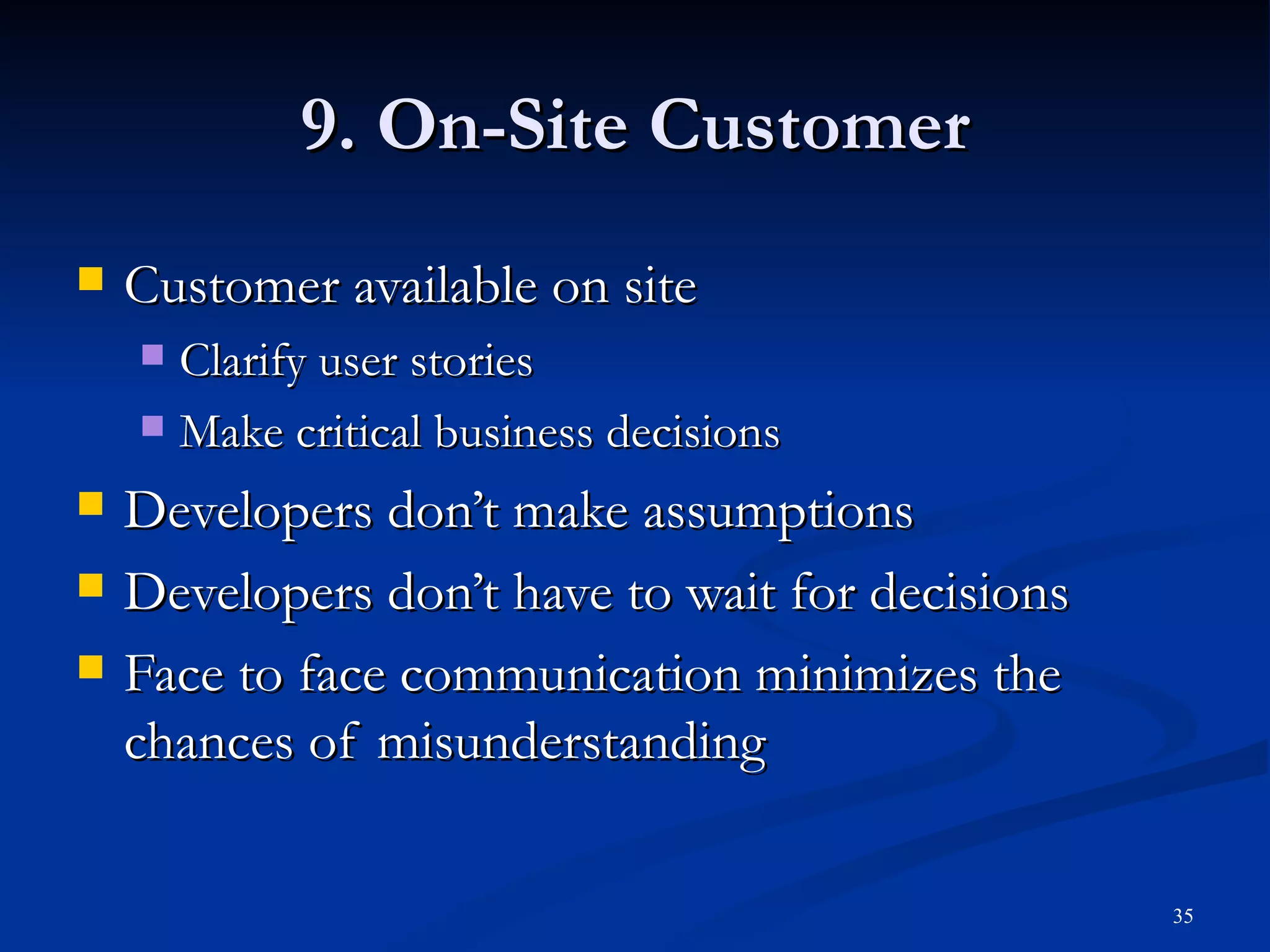 9. On-Site Customer Customer available on site Clarify user stories Make critical business decisions Developers don’t make assumptions Developers don’t have to wait for decisions Face to face communication minimizes the chances of misunderstanding 