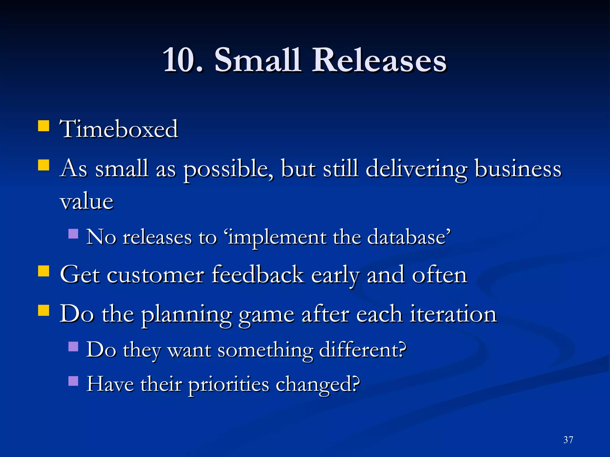 10. Small Releases Timeboxed As small as possible, but still delivering business value No releases to ‘implement the database’ Get customer feedback early and often Do the planning game after each iteration Do they want something different? Have their priorities changed? 