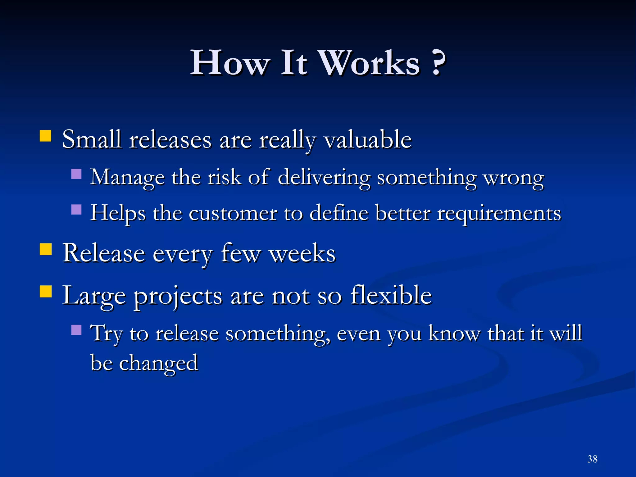 How It Works ? Small releases are really valuable Manage the risk of delivering something wrong Helps the customer to define better requirements Release every few weeks Large projects are not so flexible Try to release something, even you know that it will be changed 