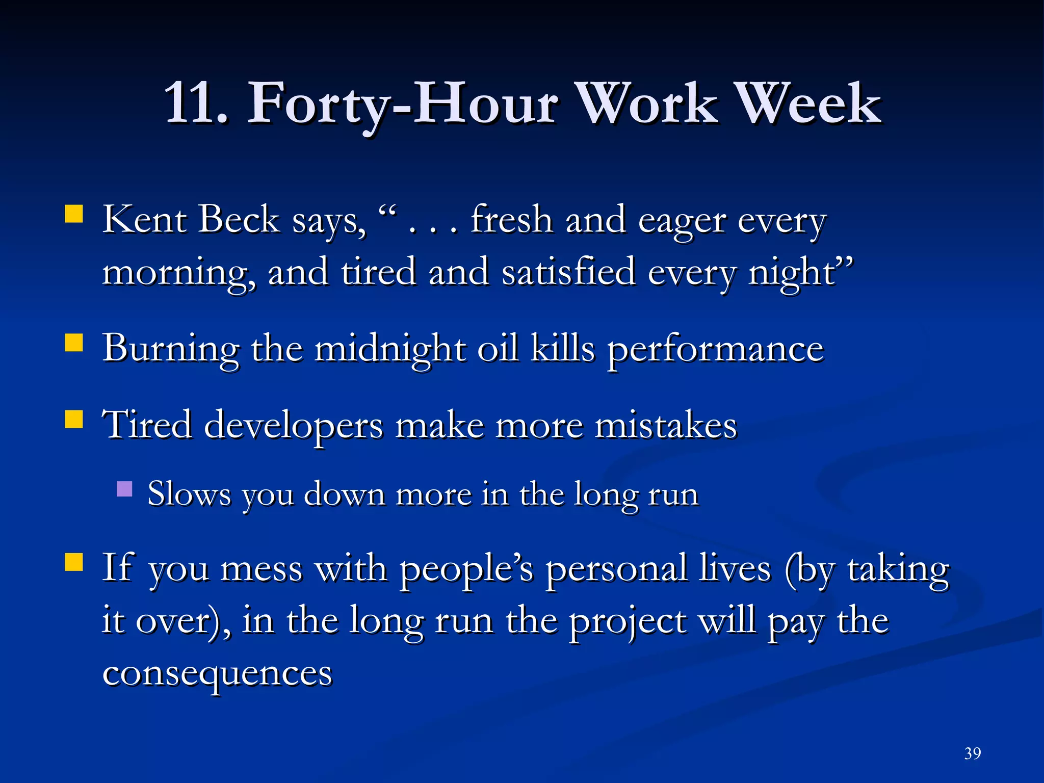 11. Forty-Hour Work Week Kent Beck says, “ . . . fresh and eager every morning, and tired and satisfied every night” Burning the midnight oil kills performance Tired developers make more mistakes Slows you down more in the long run If you mess with people’s personal lives (by taking it over), in the long run the project will pay the consequences 