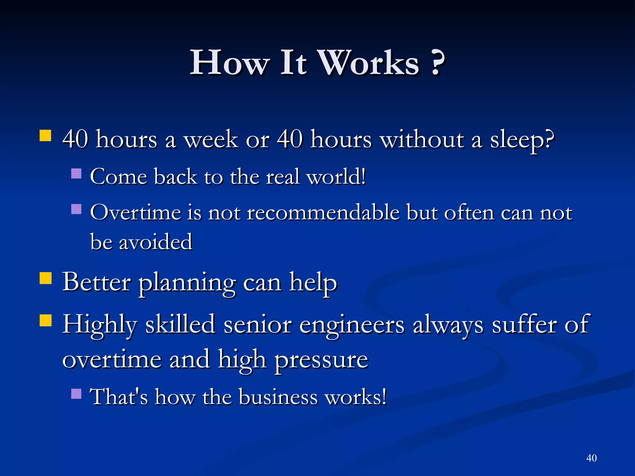 How It Works ? 40 hours a week or 40 hours without a sleep? Come back to the real world! Overtime is not recommendable but often can not be avoided Better planning can help Highly skilled senior engineers always suffer of overtime and high pressure That's how the business works! 