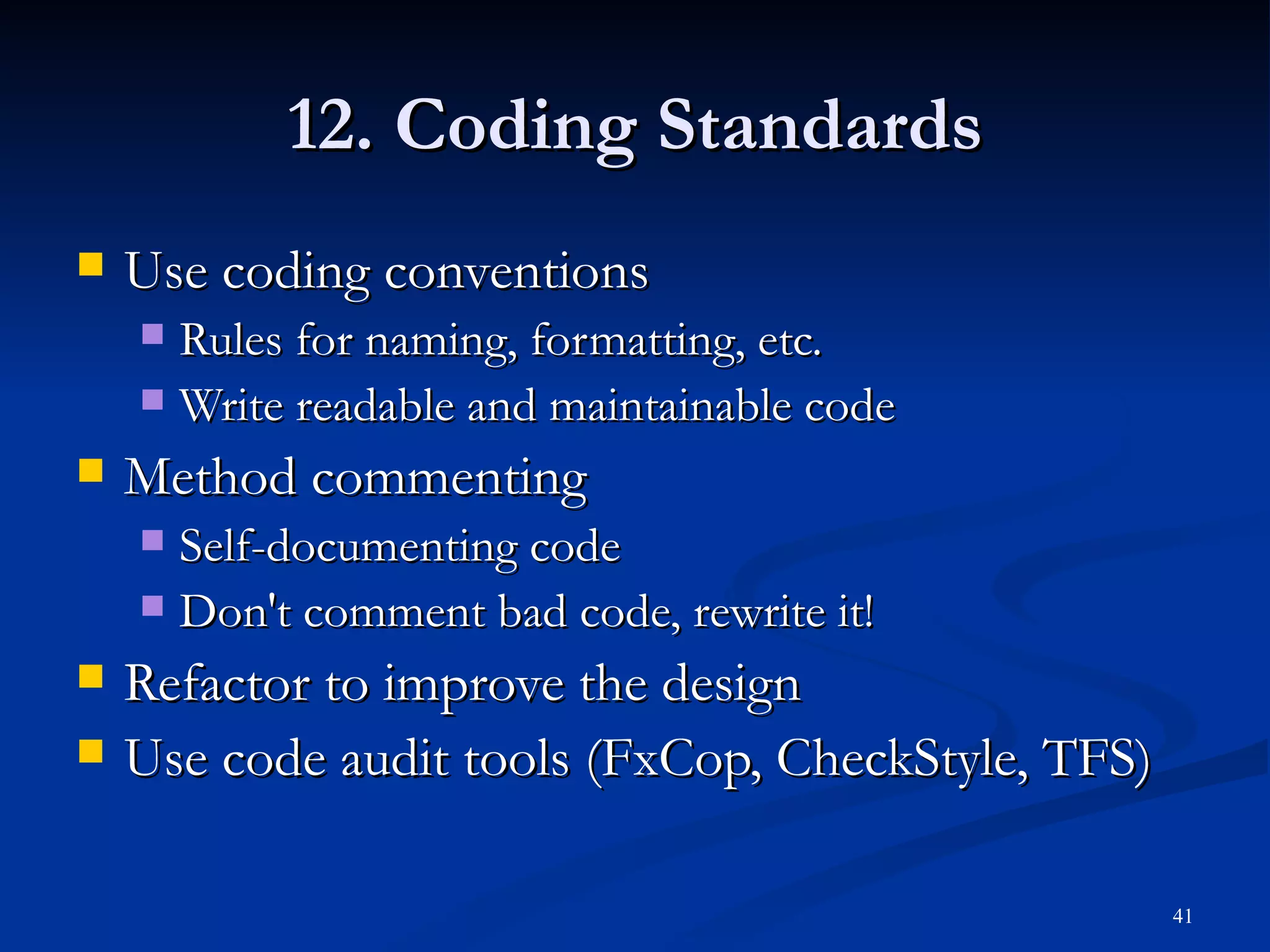 12. Coding Standards Use coding conventions Rules for naming, formatting, etc. Write readable and maintainable code Method commenting Self-documenting code Don't comment bad code, rewrite it! Refactor to improve the design Use code audit tools (FxCop, CheckStyle, TFS) 