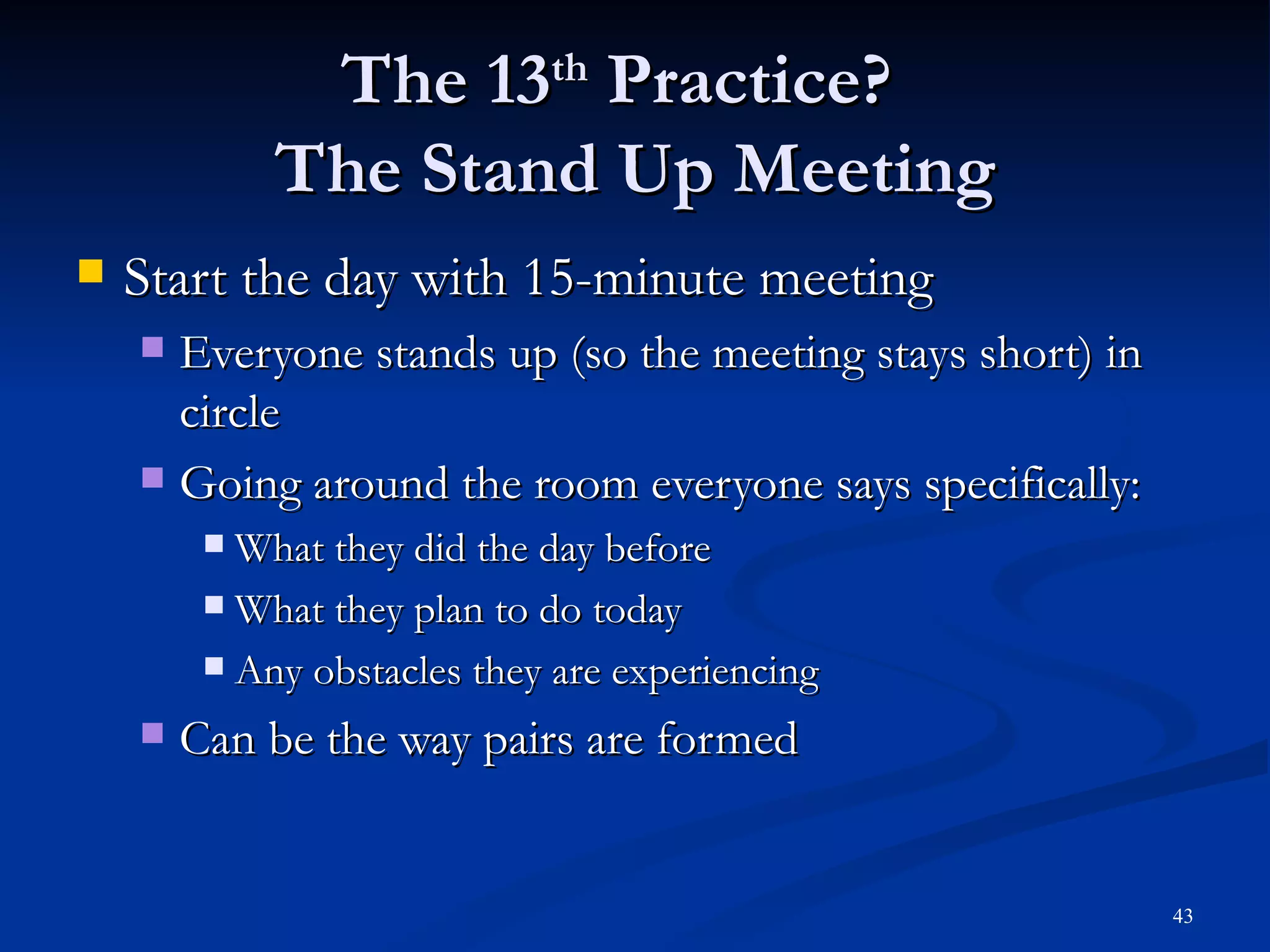 The 13 th  Practice?  The Stand Up Meeting Start the day with 15-minute meeting Everyone stands up (so the meeting stays short) in circle Going around the room everyone says specifically: What they did the day before What they plan to do today Any obstacles they are experiencing Can be the way pairs are formed 