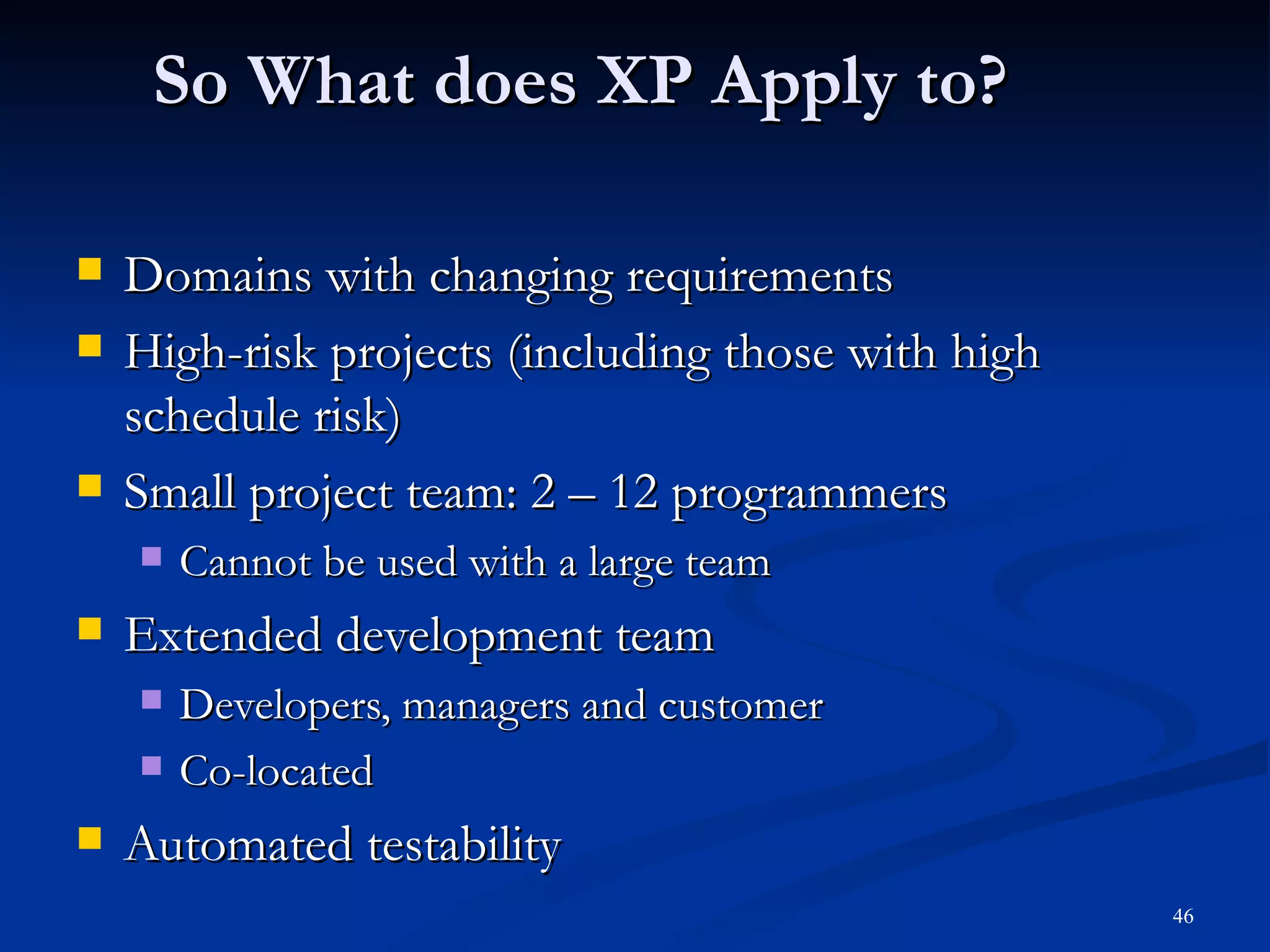 So What does XP Apply to? Domains with changing requirements High-risk projects (including those with high schedule risk) Small project team: 2 – 12 programmers Cannot be used with a large team Extended development team Developers, managers and customer Co-located Automated testability 