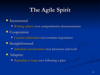 Incremental Working software  over comprehensive documentation Cooperation Customer collaboration  over contract negotiation Straightforward Individuals and interactions  over processes and tools Adaptive Responding to change  over following a plan The Agile Spirit 