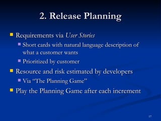 2. Release Planning Requirements via  User Stories Short cards with natural language description of what a customer wants Prioritized by customer Resource and risk estimated by developers Via “The Planning Game” Play the Planning Game after each increment 