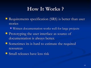 How It Works ? Requirements specification (SRS) is better than user stories Written documentation works well for large projects Prototyping the user interface as source of documentation is always better. Sometimes its is hard to estimate the required resources Small releases have less risk 