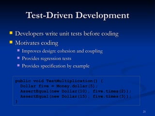 Test-Driven Development Developers write unit tests before coding Motivates coding Improves design: cohesion and coupling  Provides regression tests Provides specification by example public void TestMultiplication() { Dollar five = Money.dollar(5); AssertEqual(new Dollar(10), five.times(2)); AssertEqual(new Dollar(15), five.times(3)); } 