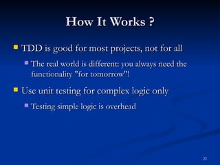 How It Works ? TDD is good for most projects, not for all The real world is different: you always need the functionality &quot;for tomorrow&quot;! Use unit testing for complex logic only Testing simple logic is overhead 