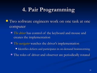 4. Pair Programming Two software engineers work on one task at one computer The driver  has control of the keyboard and mouse and creates the implementation The navigator   watches the driver’s implementation Identifies defects and participates in on-demand brainstorming The roles of driver and observer are periodically rotated 