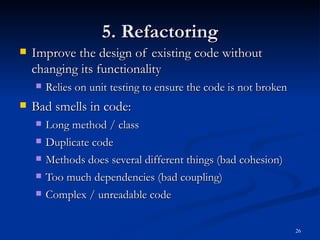 5. Refactoring Improve the design of existing code without changing its functionality Relies on unit testing to ensure the code is not broken Bad smells in code: Long method / class Duplicate code Methods does several different things (bad cohesion) Too much dependencies (bad coupling) Complex / unreadable code 