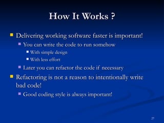 How It Works ? Delivering working software faster is important! You can write the code to run somehow With simple design With less effort Later you can refactor the code if necessary Refactoring is not a reason to intentionally write bad code! Good coding style is always important! 