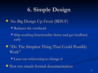 6. Simple Design No Big Design Up Front (BDUF) Reduces the overhead Ship working functionality faster and get feedback early “ Do The Simplest Thing That Could Possibly Work” Later use refactoring to change it Not too much formal documentation 