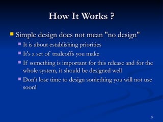 How It Works ? Simple design does not mean &quot;no design&quot; It is about establishing priorities It's a set of tradeoffs you make If something is important for this release and for the whole system, it should be designed well Don't lose time to design something you will not use soon! 