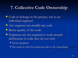 7. Collective Code Ownership Code to belongs to the project, not to an individual engineer! Any engineer can modify any code Better quality of the code Engineers are not required to work around deficiencies in code they do not own Faster progress No need to wait for someone else to fix something 