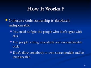How It Works ? Collective code ownership is absolutely indispensable You need to fight the people who don't agree with this! Fire people writing unreadable and unmaintainable code Don't allow somebody to own some module and be irreplaceable 