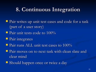 8. Continuous Integration Pair writes up unit test cases and code for a task (part of a user story) Pair unit tests code to 100% Pair integrates Pair runs ALL unit test cases to 100% Pair moves on to next task with clean slate and clear mind Should happen once or twice a day 