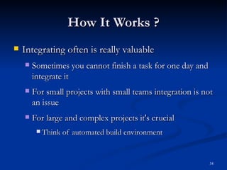 How It Works ? Integrating often is really valuable Sometimes you cannot finish a task for one day and integrate it For small projects with small teams integration is not an issue For large and complex projects it's crucial Think of automated build environment 