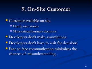 9. On-Site Customer Customer available on site Clarify user stories Make critical business decisions Developers don’t make assumptions Developers don’t have to wait for decisions Face to face communication minimizes the chances of misunderstanding 