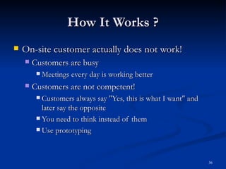 How It Works ? On-site customer actually does not work! Customers are busy Meetings every day is working better Customers are not competent! Customers always say &quot;Yes, this is what I want&quot; and later say the opposite You need to think instead of them Use prototyping 