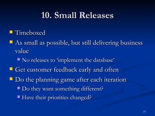 10. Small Releases Timeboxed As small as possible, but still delivering business value No releases to ‘implement the database’ Get customer feedback early and often Do the planning game after each iteration Do they want something different? Have their priorities changed? 