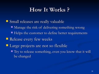 How It Works ? Small releases are really valuable Manage the risk of delivering something wrong Helps the customer to define better requirements Release every few weeks Large projects are not so flexible Try to release something, even you know that it will be changed 