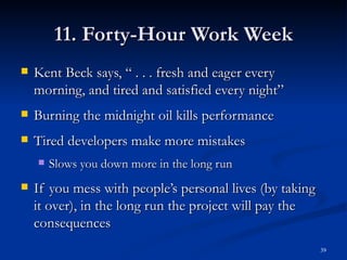 11. Forty-Hour Work Week Kent Beck says, “ . . . fresh and eager every morning, and tired and satisfied every night” Burning the midnight oil kills performance Tired developers make more mistakes Slows you down more in the long run If you mess with people’s personal lives (by taking it over), in the long run the project will pay the consequences 