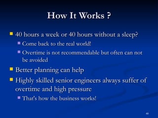 How It Works ? 40 hours a week or 40 hours without a sleep? Come back to the real world! Overtime is not recommendable but often can not be avoided Better planning can help Highly skilled senior engineers always suffer of overtime and high pressure That's how the business works! 