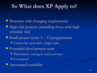 So What does XP Apply to? Domains with changing requirements High-risk projects (including those with high schedule risk) Small project team: 2 – 12 programmers Cannot be used with a large team Extended development team Developers, managers and customer Co-located Automated testability 