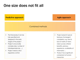 1414
One size does not fit all
Predictive approach Agile approach
§  The final product can be
fully specified and
designed in the early
stages of the project
§  Project is structurally
complex (size, number of
interdependencies …)
§  Project needs a strict
regulatory control
§  Project presents typical
features of emergent
complexity, e.g. due to
lack of clarity of vision,
clear success criteria/
benefits, previous
experience, availability of
information …
§  Product has a significant
component of human
interaction
Combined methods
 