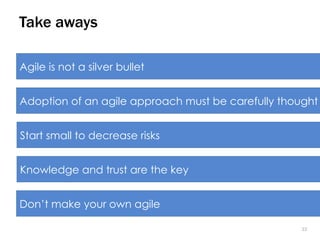 2222
Take aways
Agile is not a silver bullet
Adoption of an agile approach must be carefully thought
Start small to decrease risks
Knowledge and trust are the key
Don’t make your own agile
 