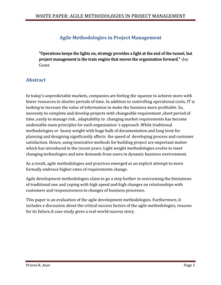 WHITE PAPER: AGILE METHODOLOGIES IN PROJECT MANAGEMENT

Agile Methodologies in Project Management
“Operations keeps the lights on, strategy provides a light at the end of the tunnel, but
project management is the train engine that moves the organization forward.” -Joy
Gumz

Abstract
In today's unpredictable markets, companies are feeling the squeeze to achieve more with
fewer resources in shorter periods of time. In addition to controlling operational costs, IT is
looking to increase the value of information to make the business more profitable. So,
necessity to complete and develop projects with changeable requirement ,short period of
time ,easily to manage risk , adaptability to changing market requirements has become
undeniable main principles for each organization ‘s approach .While traditional
methodologies or heavy weight with huge bulk of documentation and long term for
planning and designing significantly affects the speed of developing process and customer
satisfaction. Hence, using innovative methods for building project are important matter
which has introduced in the recent years. Light weight methodologies evolve to meet
changing technologies and new demands from users in dynamic business environment.
As a result, agile methodologies and practices emerged as an explicit attempt to more
formally embrace higher rates of requirements change.
Agile development methodologies claim to go a step further in overcoming the limitations
of traditional one and coping with high speed and high changes on relationships with
customers and responsiveness to changes of business processes.
This paper is an evaluation of the agile development methodologies. Furthermore, it
includes a discussion about the critical success factors of the agile methodologies, reasons
for its failure.A case-study gives a real-world success story.

Pravin K. Asar

Page 1

 