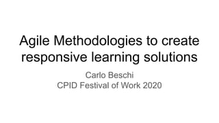 Agile Methodologies to create
responsive learning solutions
Carlo Beschi
CPID Festival of Work 2020
 