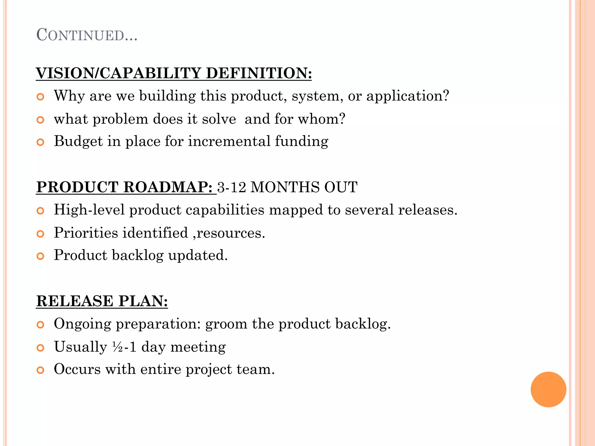 CONTINUED... 
VISION/CAPABILITY DEFINITION: 
¢ Why are we building this product, system, or application? 
¢ what problem does it solve and for whom? 
¢ Budget in place for incremental funding 
PRODUCT ROADMAP: 3-12 MONTHS OUT 
¢ High-level product capabilities mapped to several releases. 
¢ Priorities identified ,resources. 
¢ Product backlog updated. 
RELEASE PLAN: 
¢ Ongoing preparation: groom the product backlog. 
¢ Usually ½-1 day meeting 
¢ Occurs with entire project team. 
 