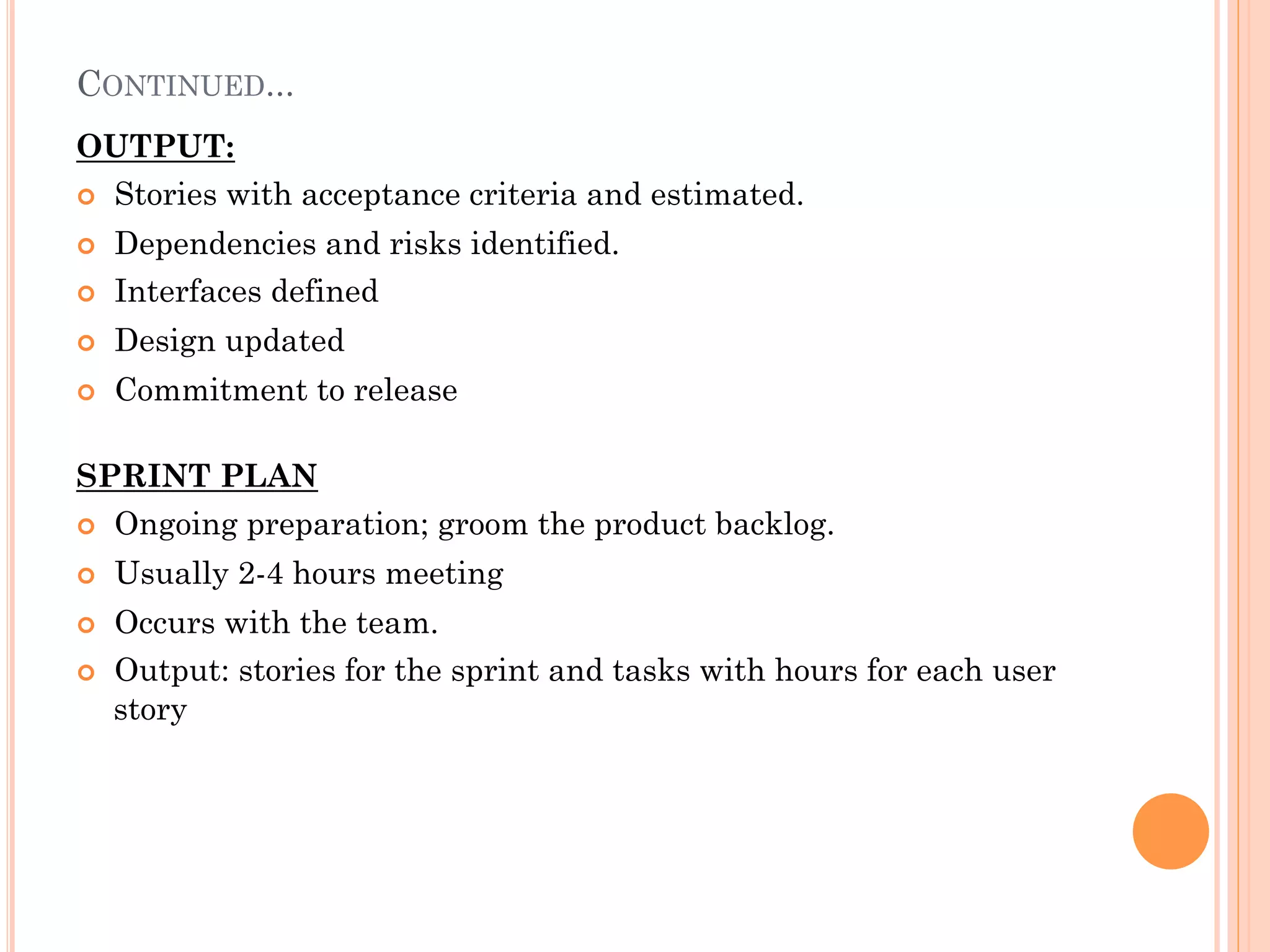 CONTINUED... 
OUTPUT: 
¢ Stories with acceptance criteria and estimated. 
¢ Dependencies and risks identified. 
¢ Interfaces defined 
¢ Design updated 
¢ Commitment to release 
SPRINT PLAN 
¢ Ongoing preparation; groom the product backlog. 
¢ Usually 2-4 hours meeting 
¢ Occurs with the team. 
¢ Output: stories for the sprint and tasks with hours for each user 
story 
 