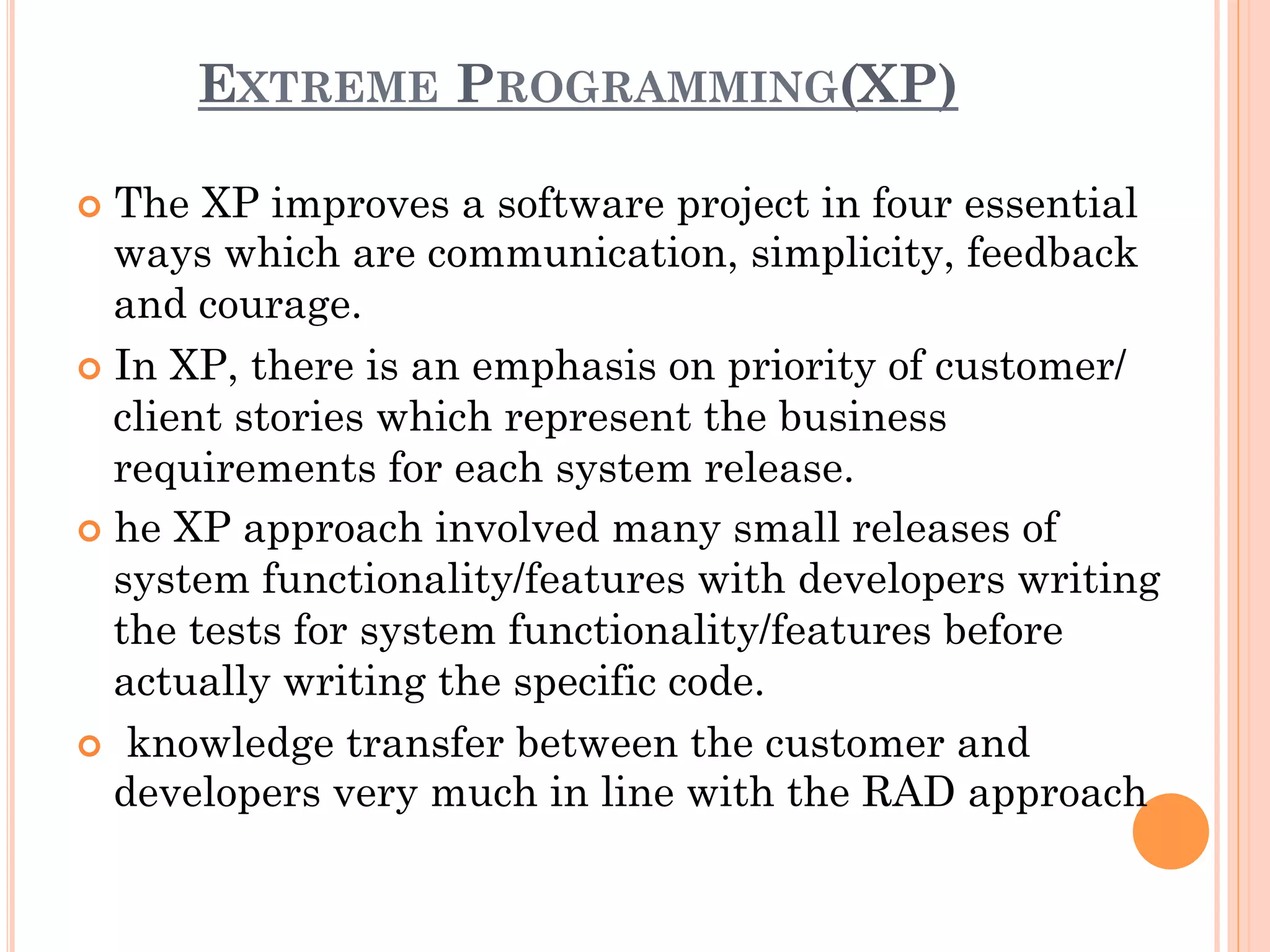 EXTREME PROGRAMMING(XP) 
¢ The XP improves a software project in four essential 
ways which are communication, simplicity, feedback 
and courage. 
¢ In XP, there is an emphasis on priority of customer/ 
client stories which represent the business 
requirements for each system release. 
¢ he XP approach involved many small releases of 
system functionality/features with developers writing 
the tests for system functionality/features before 
actually writing the specific code. 
¢ knowledge transfer between the customer and 
developers very much in line with the RAD approach 
 