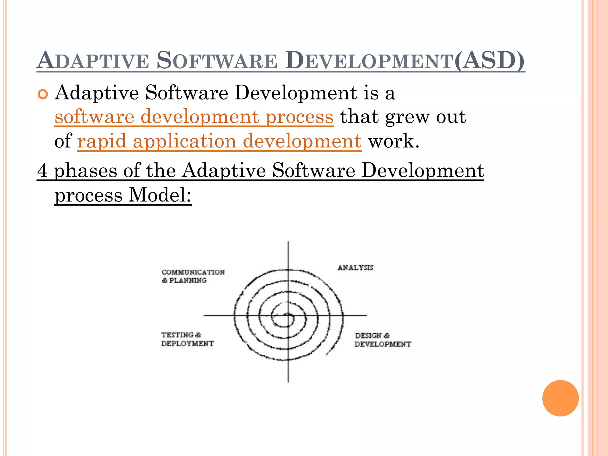ADAPTIVE SOFTWARE DEVELOPMENT(ASD) 
¢ Adaptive Software Development is a 
software development process that grew out 
of rapid application development work. 
4 phases of the Adaptive Software Development 
process Model: 
 